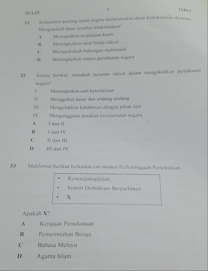 8 1 249 / 1
SULIT
21 Kedaulatan penting untuk negara melaksanakan dasar kemakmurán ekonomi
Mengapakah dasar tersebut dilaksanakan?
A Mewujudkan perpaduan kaum
B Meningkatkan taraf hidup rakyat
C Memperkukuh hubungan diplomatik
D Meningkatkan sistem pertahanan negara
22 Antara berikut, manakah peranan rakyat dalam mengukuhkan pertahanan
negara?
1 Memodenkan aset ketenteraan
11 Menggubal dasar dan undang-undang
111 Mengelakkan kolaborasi dengan pihak luar
IV Menganggotai pasukan keselamatan negara
A I dan II
B I dan IV
C II dan II
D III dan IV
23 Maklumat berikut berkaitan eiri moden Perlembagaan Persekutuan.
Kewarganegaraan
Sistem Demokrası Berparlimen
X
Apakah X?
A Kerajaan Persekutuan
B Pemeríntahan Beraja
C Bahasa Melayu
D . Agama Islam