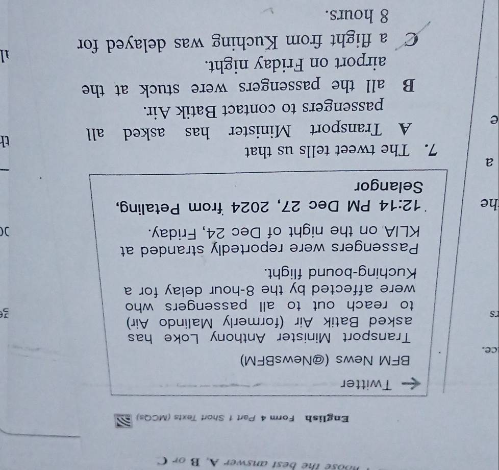 ose the best answer A. B or C
_
English Form 4 Part 1 Short Texts (MCQs)
Twitter
BFM News (@NewsBFM)
ce.
Transport Minister Anthony Loke has
asked Batik Air (formerly Malindo Air)
rs
to reach out to all passengers who
3
were affected by the 8-hour delay for a
Kuching-bound flight.
Passengers were reportedly stranded at
KLIA on the night of Dec 24, Friday. )(
he PM Dec 27, 2024 from Petaling,
12:14 
Selangor
a
_
7. The tweet tells us that
e
A Transport Minister has asked all
th
passengers to contact Batik Air.
B all the passengers were stuck at the
airport on Friday night.
1
C a flight from Kuching was delayed for
8 hours.