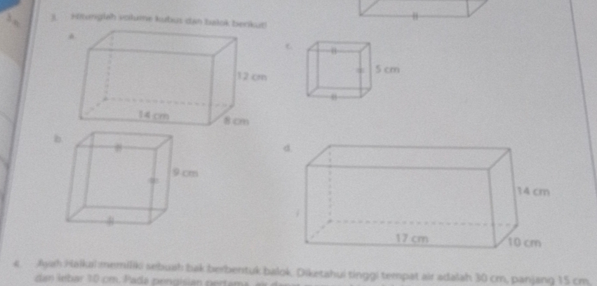 Hitunglah volume kubus dan balok berikut! 
4. Ayah Halkal memiliki sebuah bak berbentuk balok, Diketahui tinggi tempat air adalah 30 cm, panjang 15 cm. 
dan lebar 10 cm. P a a peng isian pertama a e