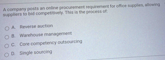 A company posts an online procurement requirement for office supplies, allowing
suppliers to bid competitively. This is the process of:
A. Reverse auction
B. Warehouse management
C. Core competency outsourcing
D. Single sourcing