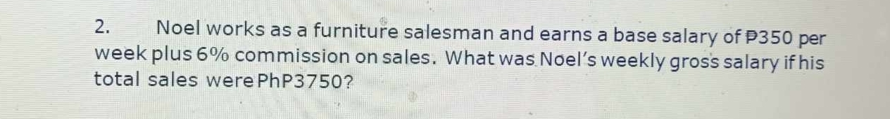 Noel works as a furniture salesman and earns a base salary of P350 per 
week plus 6% commission on sales. What was Noel’s weekly gros's salary if his 
total sales werePhP3750?