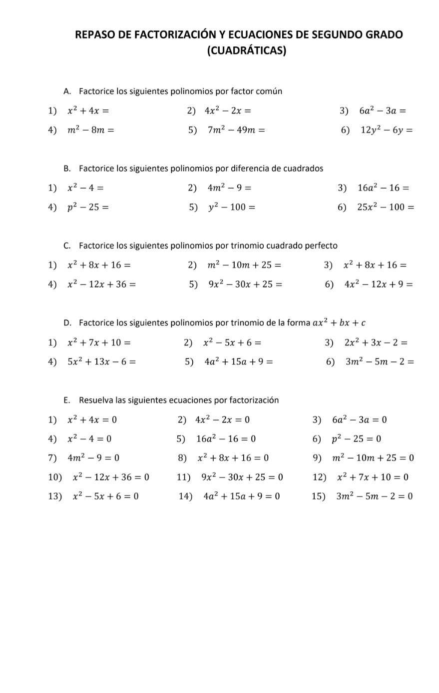 REPASO DE FACTORIZACIÓN Y ECUACIONES DE SEGUNDO GRADO
(CUADRÁTICAS)
A. Factorice los siguientes polinomios por factor común
1) x^2+4x= 2) 4x^2-2x= 3) 6a^2-3a=
4) m^2-8m= 5) 7m^2-49m= 6) 12y^2-6y=
B. Factorice los siguientes polinomios por diferencia de cuadrados
1) x^2-4= 2) 4m^2-9= 3) 16a^2-16=
4) p^2-25= 5) y^2-100= 6) 25x^2-100=
C. Factorice los siguientes polinomios por trinomio cuadrado perfecto
1) x^2+8x+16= 2) m^2-10m+25= 3) x^2+8x+16=
4) x^2-12x+36= 5) 9x^2-30x+25= 6) 4x^2-12x+9=
D. Factorice los siguientes polinomios por trinomio de la forma ax^2+bx+c
1) x^2+7x+10= 2) x^2-5x+6= 3) 2x^2+3x-2=
4) 5x^2+13x-6= 5) 4a^2+15a+9= 6) 3m^2-5m-2=
E. Resuelva las siguientes ecuaciones por factorización
1) x^2+4x=0 2) 4x^2-2x=0 3) 6a^2-3a=0
4) x^2-4=0 5) 16a^2-16=0 6) p^2-25=0
7) 4m^2-9=0 8) x^2+8x+16=0 9) m^2-10m+25=0
10) x^2-12x+36=0 11) 9x^2-30x+25=0 12) x^2+7x+10=0
13) x^2-5x+6=0 14) 4a^2+15a+9=0 15) 3m^2-5m-2=0