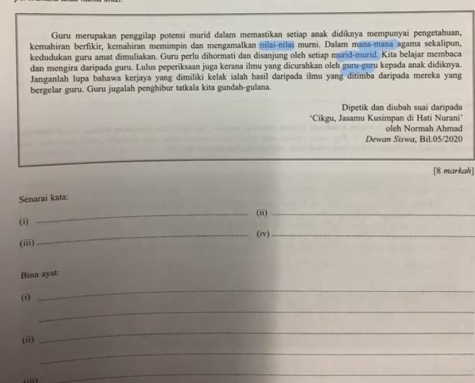 Guru merupakan penggilap potensi murid dalam memastikan setiap anak didiknya mempunyai pengetahuan, 
kemahiran berfikir, kemahiran memimpin dan mengamalkan nilai-nilai murni. Dalam mana-mana agama sekalipun, 
kedudukan guru amat dimuliakan. Guru perlu dihormati dan disanjung oleh setiap murid-murid. Kita belajar membaca 
dan mengira daripada guru. Lulus peperiksaan juga kerana ilmu yang dicurahkan oleh guru-guru kepada anak didiknya. 
Janganlah lupa bahawa kerjaya yang dimiliki kelak ialah hasil daripada ilmu yang ditimba daripada mereka yang 
bergelar guru. Guru jugalah penghibur tatkala kita gundah-gulana. 
Dipetik dan diubah suai daripada 
*Cikgu, Jasamu Kusimpan di Hati Nurani’ 
oleh Normah Ahmad 
Dewan Siswa, Bil.05/2020 
[8 markah] 
Senarai kata: 
_(ii)_ 
(i) 
_(iv)_ 
(iii) 
Bina ayat: 
(i) 
_ 
_ 
_ 
(ii) 
_ 
_ 
_