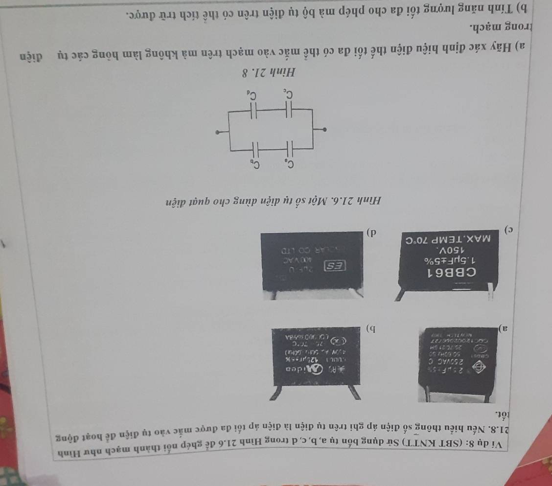 Ví dụ 8: (SBT KNTT) Sử dụng bốn tụ a, b, c, d trong Hình 21.6 để ghép nổi thành mạch như Hình
21.8. Nếu hiểu thông số điện áp ghi trên tụ điện là điện áp tối đa được mắc vào tụ điện để hoạt động
tốt.
A, Mideo
UBU1 125ures%
450V. A、 SUI、 GOHa)
“r
C900369BA
a)
b)
ES
∠ A=
1.TE
c)
d)
Hình 21.6. Một số tụ diện dùng cho quạt điện
Hinh 21. 8
a) Hãy xác định hiệu điện thế tối đa có thể mắc vào mạch trên mà không làm hông các tụ điện
trong mạch.
b) Tính năng lượng tối đa cho phép mà bộ tụ điện trên có thể tích trữ được.