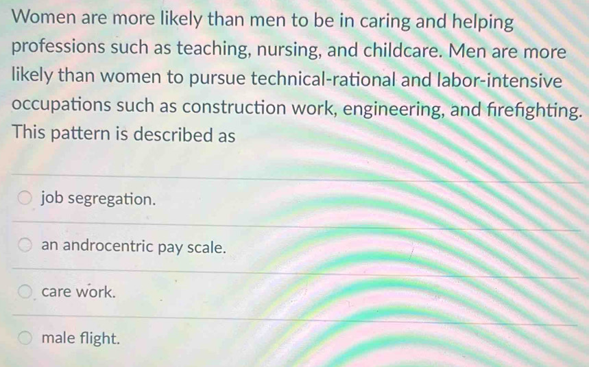 Women are more likely than men to be in caring and helping
professions such as teaching, nursing, and childcare. Men are more
likely than women to pursue technical-rational and labor-intensive
occupations such as construction work, engineering, and firefighting.
This pattern is described as
job segregation.
an androcentric pay scale.
care work.
male flight.