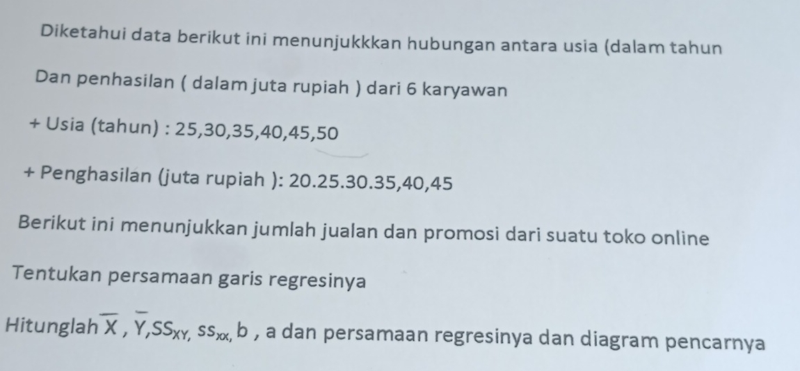 Diketahui data berikut ini menunjukkkan hubungan antara usia (dalam tahun 
Dan penhasilan ( dalam juta rupiah ) dari 6 karyawan 
+ Usia (tahun) : 25, 30, 35, 40, 45, 50
+ Penghasilan (juta rupiah ): 20. 25. 30. 35, 40, 45
Berikut ini menunjukkan jumlah jualan dan promosi dari suatu toko online 
Tentukan persamaan garis regresinya 
Hitunglah overline X, overline Y, SS_XY, ss_XX, b , a dan persamaan regresinya dan diagram pencarnya