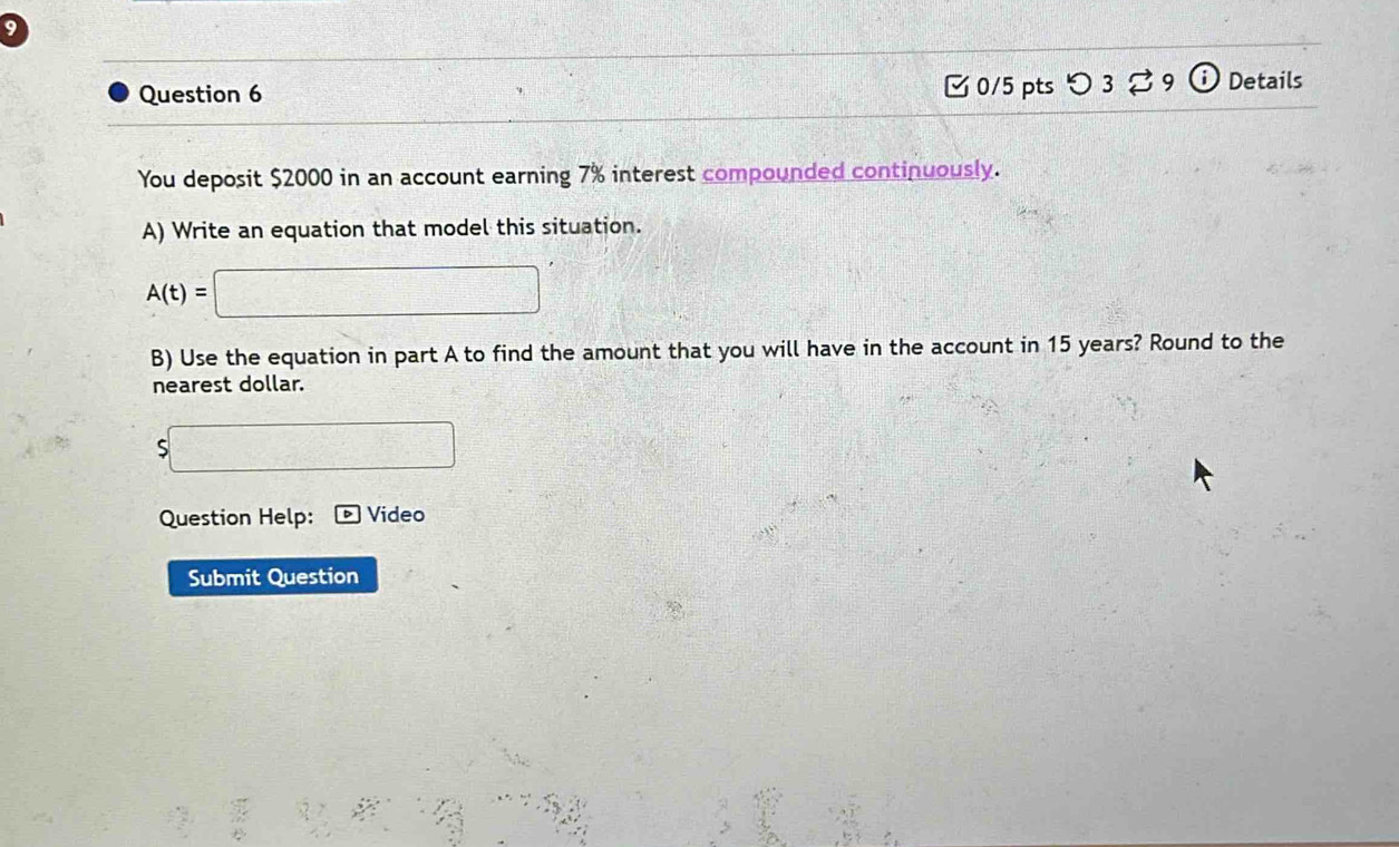 つ 3 9 Details 
You deposit $2000 in an account earning 7% interest compounded continuously. 
A) Write an equation that model this situation.
A(t)=□
B) Use the equation in part A to find the amount that you will have in the account in 15 years? Round to the 
nearest dollar. 
□ 
Question Help: Video 
Submit Question