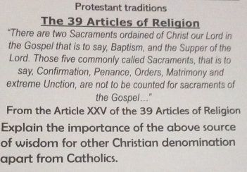 Protestant traditions 
The 39 Articles of Religion 
“There are two Sacraments ordained of Christ our Lord in 
the Gospel that is to say, Baptism, and the Supper of the 
Lord. Those five commonly called Sacraments, that is to 
say, Confirmation, Penance, Orders, Matrimony and 
extreme Unction, are not to be counted for sacraments of 
the Gospel...." 
From the Article XXV of the 39 Articles of Religion 
Explain the importance of the above source 
of wisdom for other Christian denomination 
apart from Catholics.