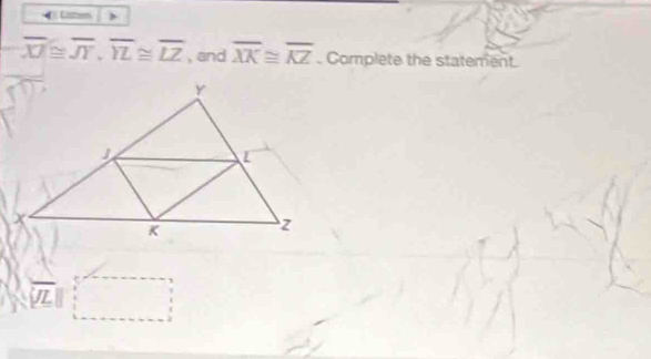 overline XZ≌ overline JT, overline YL≌ overline LZ , and overline XK≌ overline KZ Complete the statement.
overline VL