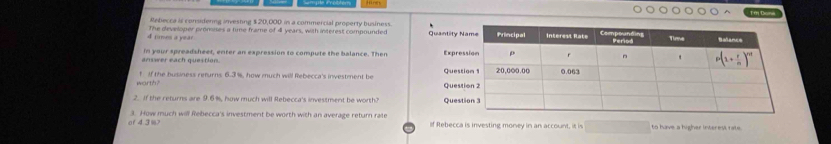 Doni
Meberca is considenng inveshng $ 20,000 in a commercial property business
d junes a year. The geveloner pronoses a time frame of 4l years, with interest compounded Quantity
answer each question. in your spreadsheet, enter an expression to compute the balance. Then Expr
warth? f if the business refurns 6.3%, how much will Rebecca's investment be QueQue
2. If the returns are 9.6%, how much will Rebecca's investment be worth? Que
er 4.3%> 3. How much will Rebecca's investment be worth with an average return rale If Rebecca is investing money in an account, it is to have a higher interest tat