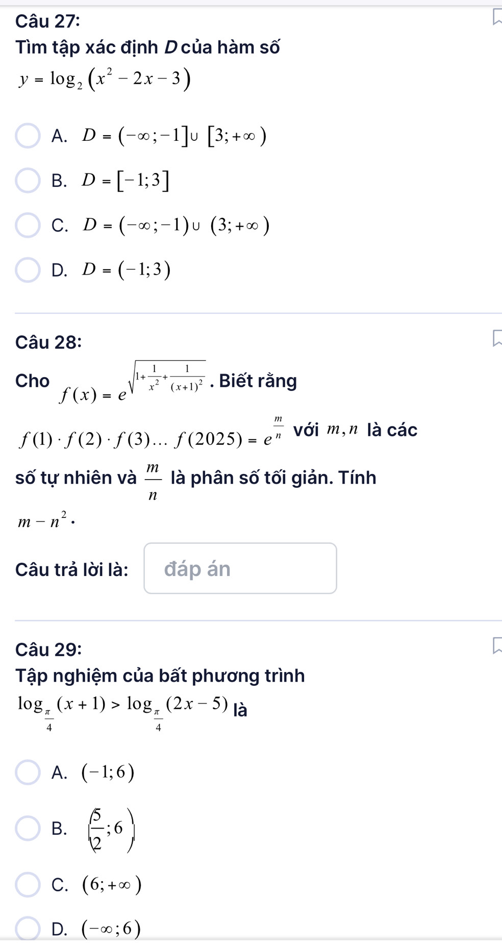 Tìm tập xác định D của hàm số
y=log _2(x^2-2x-3)
A. D=(-∈fty ;-1]∪ [3;+∈fty )
B. D=[-1;3]
C. D=(-∈fty ;-1)∪ (3;+∈fty )
D. D=(-1;3)
Câu 28:
Cho f(x)=e^(sqrt(1+frac 1)x^2)+frac 1(x+1)^2. Biết rằng
f(1)· f(2)· f(3)...f(2025)=e^(frac m)n với m,n là các
số tự nhiên và  m/n  là phân số tối giản. Tính
m-n^2·
Câu trả lời là: đáp án
Câu 29:
Tập nghiệm của bất phương trình
log _ π /4 (x+1)>log _ π /4 (2x-5) là
A. (-1;6)
B. ( 5/2 ;6)
C. (6;+∈fty )
D. (-∈fty ;6)