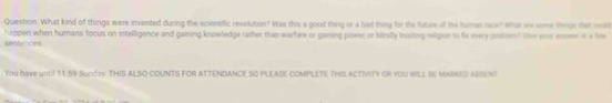 Question. What kind of things were invented during the scientific revolution? Was this a good thing or a had thiny for the future of the human race? what we some fimps tha oout 
sentences happen when humans focus on intelligence and gaining knowledge rather than warfare or gaining power, or blindly trusting religon to fix mery pulient Ge your eneer in a hw 
You have until 11.59 Sunday.THIS ALSO COUNTS FOR ATTENDANCE SO PLEASE COMPLETE THIS ACTIVITY OR YOU WILL IE MAIKED AISENT