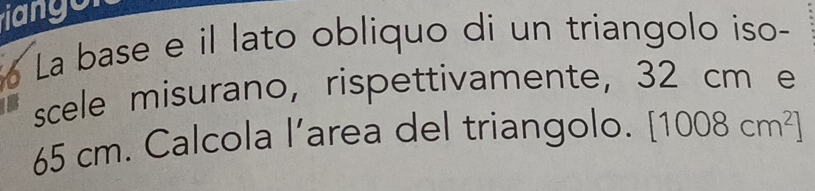 La base e il lato obliquo di un triangolo iso- 
scele misurano, rispettivamente, 32 cm e
65 cm. Calcola l’area del triangolo. [1008cm^2]