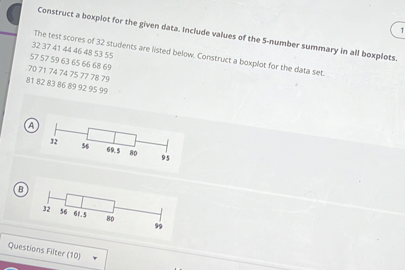 Construct a boxplot for the given data. Include values of the 5 -number summary in all boxplots.
32 37 41 44 46 48 53 55
The test scores of 32 students are listed below. Construct a boxplot for the data set.
57 57 59 63 65 66 68 69
70 71 74 74 75 77 78 79
81 82 83 86 89 92 95 99
A 
B 
Questions Filter (10)