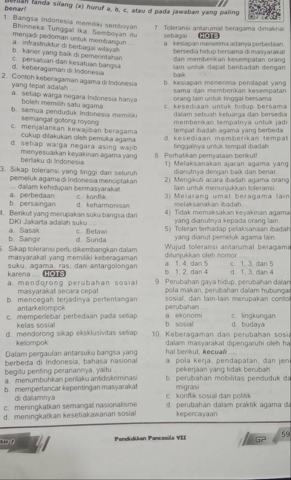 benar!
erian tanda silang (x) huruf a, b, c, atau d pada jawaban yang paling
1. Bangsa Indonesia memiliki semboyan 7. Toleransi antarumat beragama dimaknai
Bhinneka Tunggal Ika. Semboyan itu sebagai HOTS
menjadi pedoman untuk membangun a. kesiapan menerima adanya perbedaan
a. infrastruktur di berbagai wilayah
bersedia hidup bersama di masyarakat
b.  karier yang baik di pemerintahan
dan memberikan kesempatan oran
c. persatuan dan kesatuan bangsa
lain untuk dapat beribadah dengan
d. keberagaman di Indonesia
baik
2. Contoh keberagaman agama di Indonesia b. kesiapan menerima pendapat yan
yang tepat adalah
sama dan memberikan kesempatan
a. setiap warga negara Indonesia hanya oranq lain untuk tinggal bersama
boleh memilih satu agama
c. kesediaan untuk hidup bersama
b. semua penduduk Indonesia memiliki dalam sebuah keluarga dan bersedia
semangat gotong royong
memberikan tempatnya untuk jadi
c. menjalankan kewajiban beragama tempat ibadah agama yang berbeda
cukup dilakukan oleh pemuka agama d. kesediaan memberikan tempat
d. setiap warga negara asing wajib tinggalnya untuk tempat ibadah
menyesuaikan keyakinan agama yang 8. Perhatikan pemyataan berikut!
berlaku di Indonesia 1) Melaksanakan ajaran agama yang
3. Sikap toleransi yang tinggi dari seluruh dianutnya dengan baik dan benar.
pemeluk agama di Indonesia menciptakan 2) Mengikuti acara ibadah agama orang
... dalam kehidupan bermasyarakat lain untuk menunjukkan toleransi
a. perbedaan c. konflik 3) Melarang umat beragama lain
b. persaingan d. keharmonisan melaksanakan ibadah.
4. Berikut yang merupakan suku bangsa dari 4) Tidak memaksakan keyakinan agama
DKI Jakarta adalah suku yang dianutnya kepada orang lain.
a. Sasak c. Betawi 5) Toleran terhadap pelaksanaan ibadah
b. Sangir d.Sunda yang dianut pemeluk agama lain.
. Sikap toleransi perlu dikembangkan dalam Wujud toleransi antarumat beragama
masyarakat yang memiliki keberagaman ditunjukkan oleh nomor_
suku, agama, ras, dan antargolongan a. 1. 4. dan 5 c. 1. 3. dan 5
karena .... HOTS b. 1, 2. dan 4 d. 1, 3, dan 4
a. mendorong perubahan sosial 9. Perubahan gaya hidup, perubahan dalan
masyarakat secara cepat pola makan, perubahan dalam hubungar
b. mencegah terjadinya pertentangan sosial, dan lain-lain merupakan conto
antarkelompok perubahan      
c. memperlebar perbedaan pada setiap a. ekonomi c. lingkungan
kelas sosial b. sosial d. budaya
d. mendorong sikap eksklusivitas setiap 10. Keberagaman dan perubahan sosia
kelompok dalam masyarakat dipengaruhi oleh ha
Dalam pergaulan antarsuku bangsa yang hal berikut, kecuali ..,.
berbeda di Indonesia, bahasa nasional a. pola kerja, pendapatan, dan jen
begitu penting peranannya, yaitu . pekerjaan yang tidak berubah
a. menumbuhkan perilaku antidiskriminasi b. perubahan mobilitas penduduk da
b. memperlancar kepentingan masyarakat migrasi
di dalamnya c konflik sosial dan politik
c. meningkatkan semangat nasionalisme d. perubahan dalam praktik agama da
d. meningkatkan kesetiakawanan sosial kepercayaan
ter 2 Pendidikan Pancasila VII 59
□ r