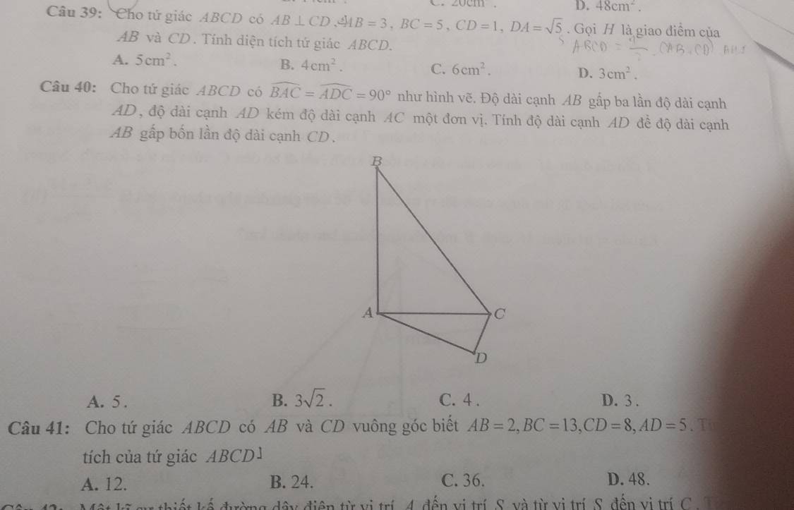 angle 0C111.
D. 48cm^2. 
Câu 39: Cho tử giác ABCD có AB⊥ CD, xrightarrow MB=3, BC=5, CD=1, DA=sqrt(5). Gọi H là giao điểm của
AB và CD. Tính diện tích tứ giác ABCD.
A. 5cm^2. B. 4cm^2. C. 6cm^2. D. 3cm^2. 
Câu 40: Cho tứ giác ABCD có widehat BAC=widehat ADC=90° như hình vẽ. Độ dài cạnh AB gấp ba lần độ dài cạnh
AD , độ dài cạnh AD kém độ dài cạnh AC một đơn vị. Tính độ dài cạnh AD đề độ dài cạnh
AB gấp bốn lần độ dài cạnh CD.
B. 3sqrt(2).
A. 5. C. 4. D. 3.
Câu 41: Cho tứ giác ABCD có AB và CD vuông góc biết AB=2, BC=13, CD=8, AD=5. T
tích của tứ giác ABCD1
A. 12. B. 24. C. 36. D. 48.
thiết kế đường dây điện từ vị trí 4. đến vị trí S. và từ vị trí S. đến vị trí C. T