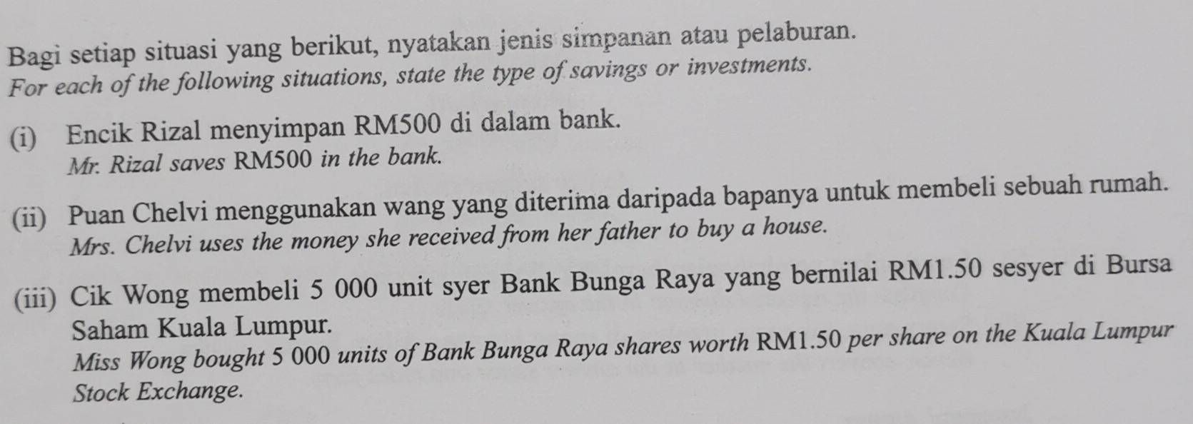 Bagi setiap situasi yang berikut, nyatakan jenis simpanan atau pelaburan. 
For each of the following situations, state the type of savings or investments. 
(i) Encik Rizal menyimpan RM500 di dalam bank. 
Mr. Rizal saves RM500 in the bank. 
(ii) Puan Chelvi menggunakan wang yang diterima daripada bapanya untuk membeli sebuah rumah. 
Mrs. Chelvi uses the money she received from her father to buy a house. 
(iii) Cik Wong membeli 5 000 unit syer Bank Bunga Raya yang bernilai RM1.50 sesyer di Bursa 
Saham Kuala Lumpur. 
Miss Wong bought 5 000 units of Bank Bunga Raya shares worth RM1.50 per share on the Kuala Lumpur 
Stock Exchange.