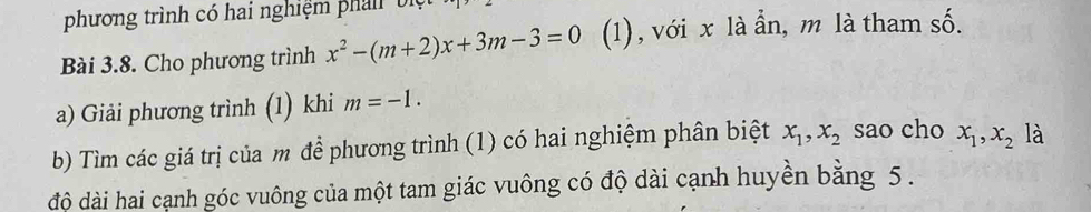 phương trình có hai nghiệm phản biệt 
Bài 3.8. Cho phương trình x^2-(m+2)x+3m-3=0 (1), với x là ẩn, m là tham shat O. 
a) Giải phương trình (1) khi m=-1. 
b) Tìm các giá trị của m để phương trình (1) có hai nghiệm phân biệt x_1, x_2 sao cho x_1, x_2 là 
độ dài hai cạnh góc vuông của một tam giác vuông có độ dài cạnh huyền bằng 5.