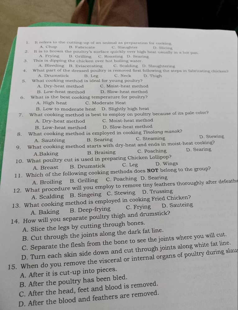 It refers to the cutting-up of an animal as preparation for cooking D. Slicing
A. Chop B. Fabricate C. Slaughter
2. It is to brown the poultry's surface quickly over high heat usually in a hot pan.
A. Frying B. Grilling C. Roasting D. Searing
3. This is dipping the chicken over hot boiling water.
A. Bleeding B. Eviscerating C. Scalding D. Slaughtering
4. What part of the dressed poultry is removed first following the steps in fabricating chicken?
A. Drumstick B. Leg C. Neck D. Thigh
5. What cooking method is ideal for young poultry?
A. Dry-heat method C. Moist-heat method
B. Low-heat method D. Slow-heat method
6. What is the best cooking temperature for poultry?
A. High heat C. Moderate Heat
B. Low to moderate heat D. Slightly high heat
7. What cooking method is best to employ on poultry because of its pale color?
A. Dry-heat method C. Moist-heat method
B. Low-heat method D. Slow-heat method
8. What cooking method is employed in cooking Tinolang manok?
A. Sautéing B. Searing C. Steaming D. Stewing
9. What cooking method starts with dry-heat and ends in moist-heat cooking?
A.Baking B. Braising C. Poaching D. Searing
10. What poultry cut is used in preparing Chicken Lollipop?
A. Breast B. Drumstick C. Leg D. Wings
11. Which of the following cooking methods does NOT belong to the group?
A. Broiling B. Grilling C. Poaching D. Searing
12. What procedure will you employ to remove tiny feathers thoroughly after defeathe
A. Scalding B. Singeing C. Stewing D. Trussing
13. What cooking method is employed in cooking Fried Chicken?
A. Baking B. Deep-frying C. Frying D. Sauteing
14. How will you separate poultry thigh and drumstick?
A. Slice the legs by cutting through bones.
B. Cut through the joints along the dark fat line.
C. Separate the flesh from the bone to see the joints where you will cut.
D. Turn each skin side down and cut through joints along white fat line.
15. When do you remove the visceral or internal organs of poultry during slau
A. After it is cut-up into pieces.
B. After the poultry has been bled.
C. After the head, feet and blood is removed.
D. After the blood and feathers are removed.