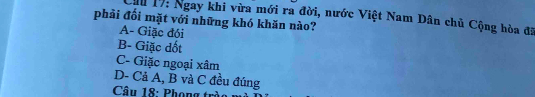 Cầu 17: Ngay khi vừa mới ra đời, nước Việt Nam Dân chủ Cộng hòa đã
phải đối mặt với những khó khăn nào?
A- Giặc đói
B- Giặc dốt
C- Giặc ngoại xâm
D- Cả A, B và C đều đúng
Câu 18: Phọng trò