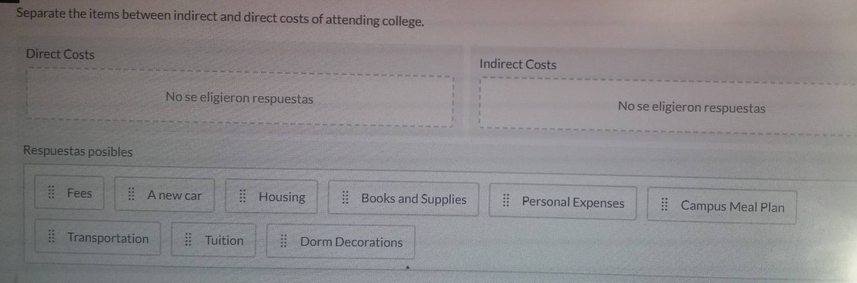 Separate the items between indirect and direct costs of attending college.
Direct Costs Indirect Costs
No se eligieron respuestas No se eligieron respuestas
Respuestas posibles
beginarrayr +1 +2 hline * 2 +2 hline endarray endarray Fees A new car beginarrayr 8830 _ 8 Housing Books and Supplies beginarrayr b.4 * 3 hline endarray Personal Expenses Campus Meal Plan
beginarrayr _ 23 _ +4 _ +5 _ +3 Transportation beginarrayr 8318 18 15 15 hline Tuition beginarrayr * beginarrayr * +1 x+4 x+3 xT endarray Dorm Decorations