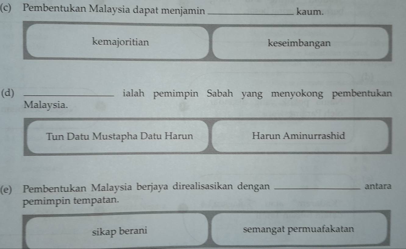 Pembentukan Malaysia dapat menjamin _kaum.
kemajoritian keseimbangan
(d) _ialah pemimpin Sabah yang menyokong pembentukan
Malaysia.
Tun Datu Mustapha Datu Harun Harun Aminurrashid
(e) Pembentukan Malaysia berjaya direalisasikan dengan _antara
pemimpin tempatan.
sikap berani semangat permuafakatan