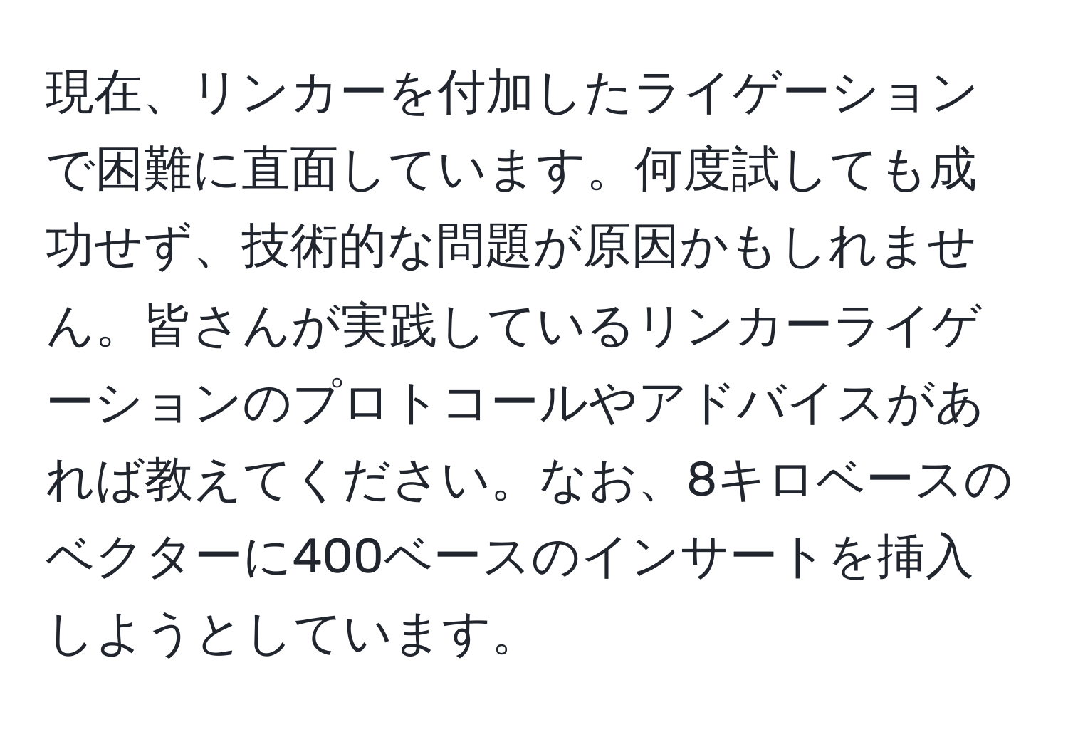 現在、リンカーを付加したライゲーションで困難に直面しています。何度試しても成功せず、技術的な問題が原因かもしれません。皆さんが実践しているリンカーライゲーションのプロトコールやアドバイスがあれば教えてください。なお、8キロベースのベクターに400ベースのインサートを挿入しようとしています。