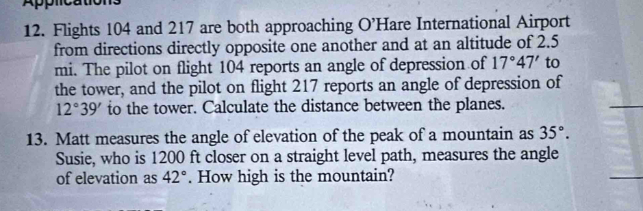 Flights 104 and 217 are both approaching O’Hare International Airport 
from directions directly opposite one another and at an altitude of 2.5
mi. The pilot on flight 104 reports an angle of depression of 17°47' to 
the tower, and the pilot on flight 217 reports an angle of depression of
12°39' to the tower. Calculate the distance between the planes. 
13. Matt measures the angle of elevation of the peak of a mountain as 35°. 
Susie, who is 1200 ft closer on a straight level path, measures the angle 
of elevation as 42°. How high is the mountain?