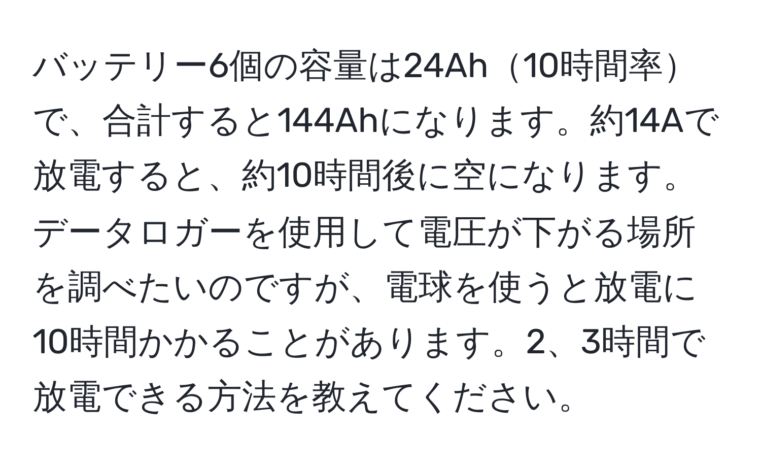 バッテリー6個の容量は24Ah10時間率で、合計すると144Ahになります。約14Aで放電すると、約10時間後に空になります。データロガーを使用して電圧が下がる場所を調べたいのですが、電球を使うと放電に10時間かかることがあります。2、3時間で放電できる方法を教えてください。