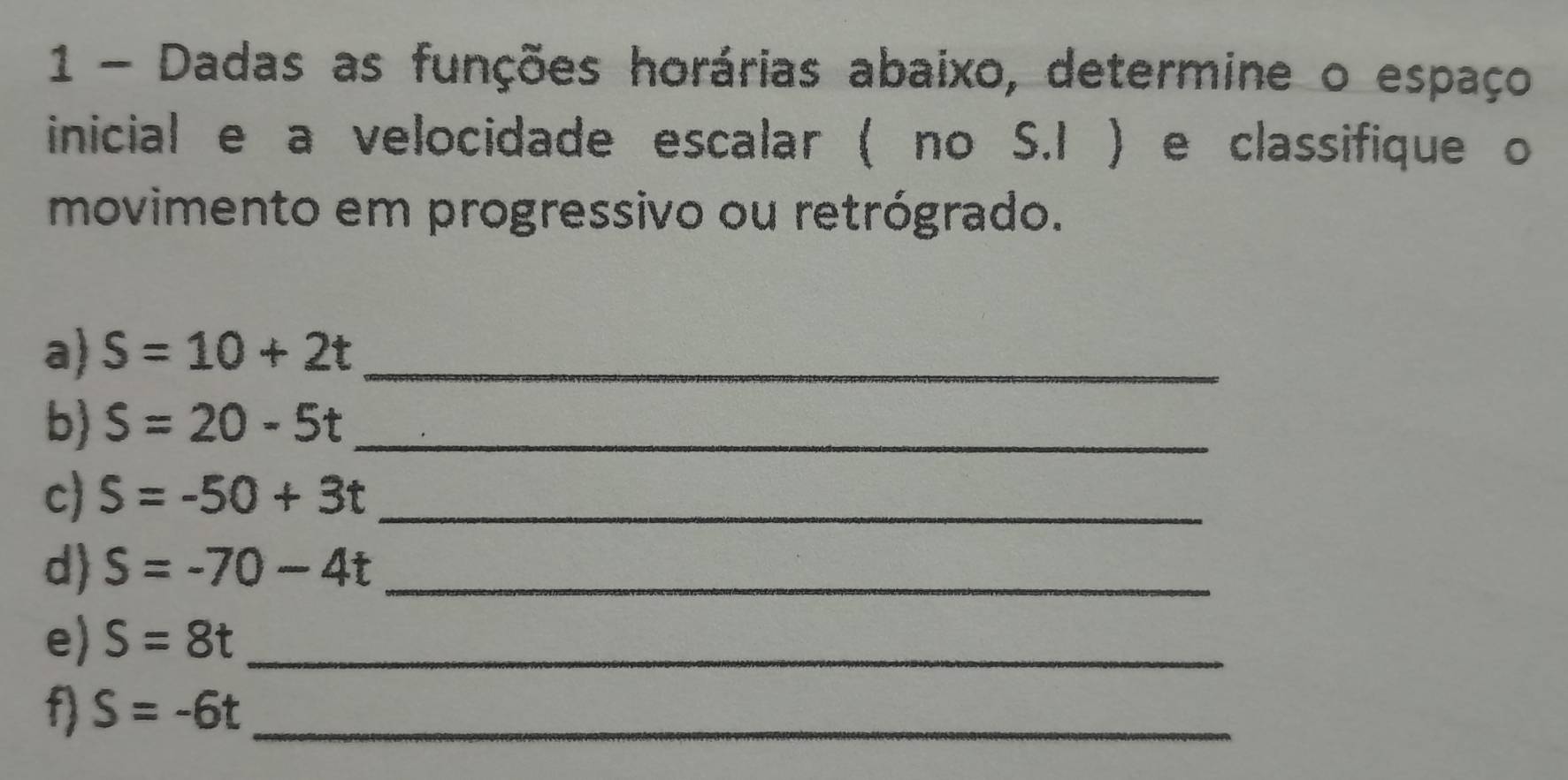 Dadas as funções horárias abaixo, determine o espaço 
inicial e a velocidade escalar ( no S.I ) e classifique o 
movimento em progressivo ou retrógrado. 
a) S=10+2t _ 
b) S=20-5t _ 
c) S=-50+3t _ 
d) S=-70-4t _ 
e) S=8t _ 
f S=-6t _