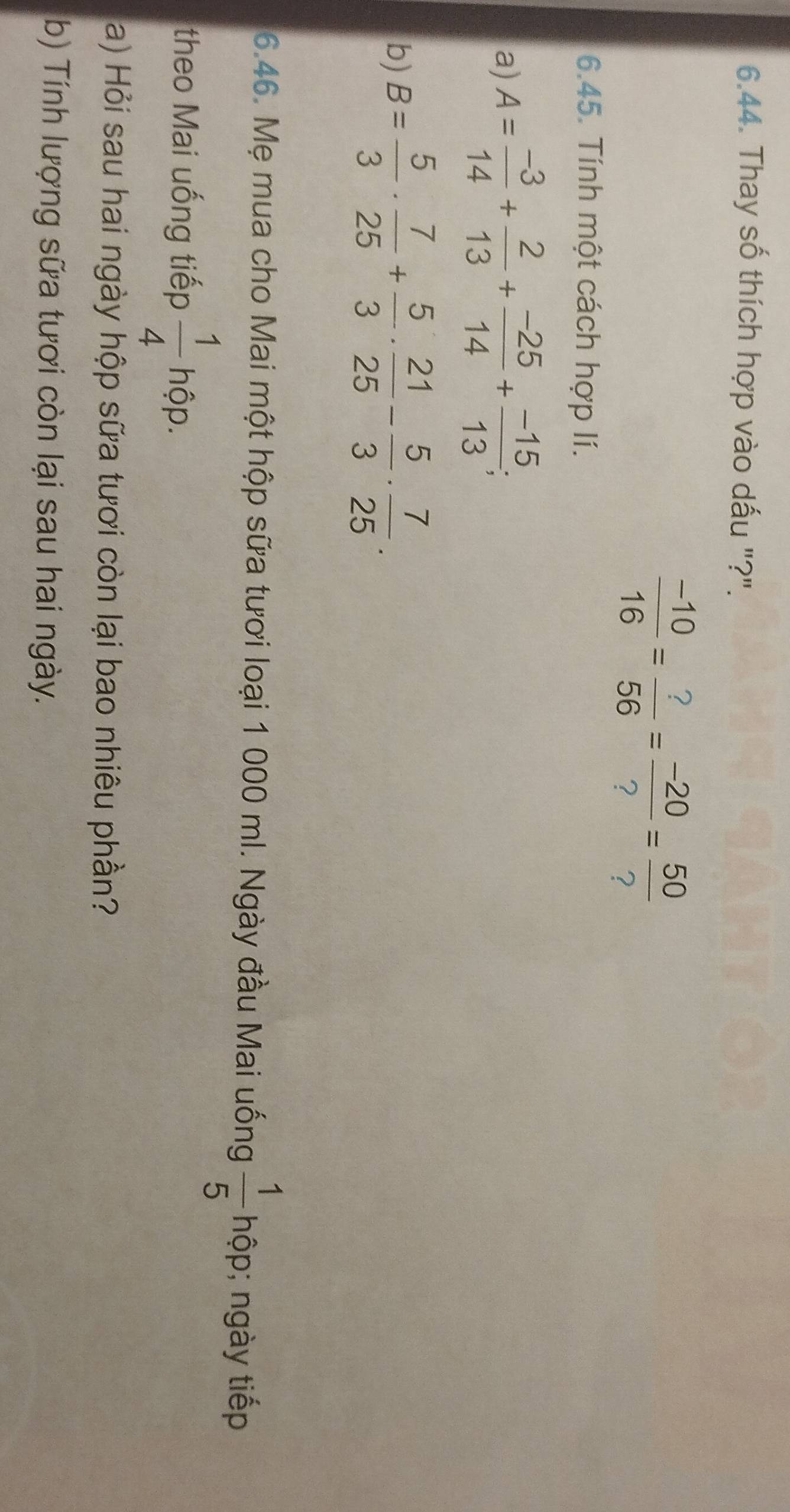 Thay số thích hợp vào dấu "?".
 (-10)/16 = ?/56 = (-20)/? = 50/? 
6.45. Tính một cách hợp lí. 
a) A= (-3)/14 + 2/13 + (-25)/14 + (-15)/13 ; 
b) B= 5/3 ·  7/25 + 5/3 ·  21/25 - 5/3 ·  7/25 . 
6.46. Mẹ mua cho Mai một hộp sữa tươi loại 1 000 ml. Ngày đầu Mai uống  1/5  hộp; ngày tiếp 
theo Mai uống tiếp  1/4 hhat op
a) Hỏi sau hai ngày hộp sữa tươi còn lại bao nhiêu phần? 
b) Tính lượng sữa tươi còn lại sau hai ngày.