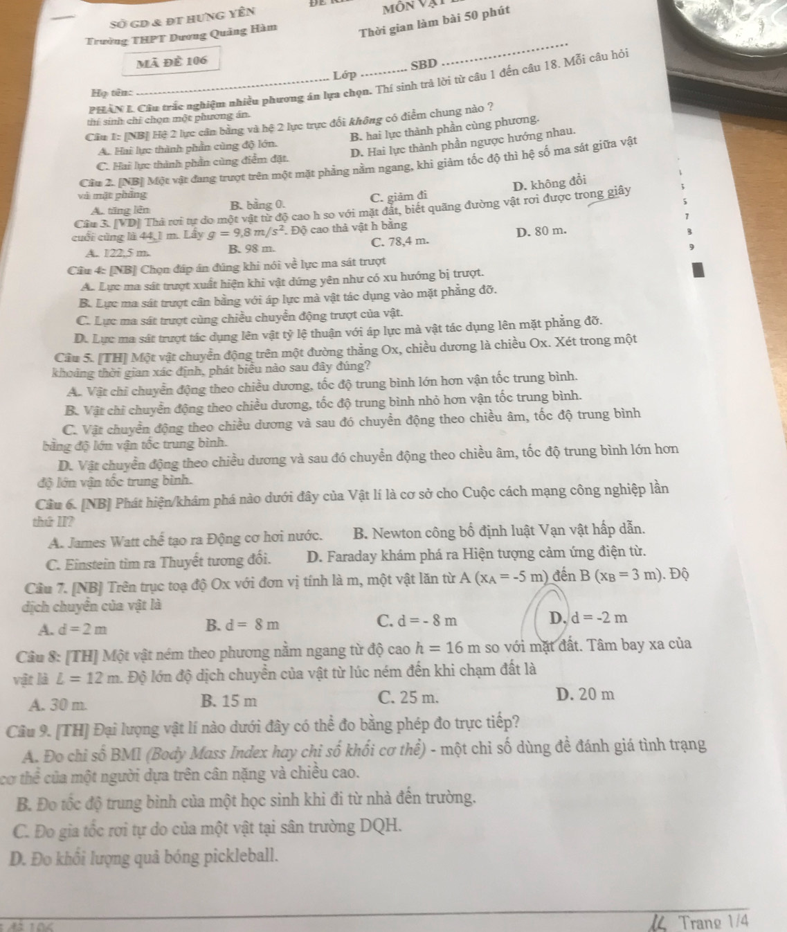 Sở gd & đt hung yên Môn Vật
Trường THPT Dương Quảng Hàm
Thời gian làm bài 50 phút
mã đề 106
_
Lớp SBD
PHAN L Câu trắc nghiệm nhiều phương án lựa chọn. Thí sinh trả lời từ câu 1 đến câu 18. Mỗi câu hỏi
Họ tên:
thí sinh chỉ chọn một phương án.
Câu 1: [NB] Hệ 2 lực cân bằng và hệ 2 lực trực đổi không có điểm chung nào ?
B. hai lực thành phần cùng phương.
D. Hai lực thành phần ngược hướng nhau.
A. Hai lực thành phần cùng độ lớn.
C. Hai lực thành phần cùng điểm đặt.
Cầu 2. [NB] Một vật đang trượt trên một mặt phẳng nằm ngang, khi giảm tốc độ thì hệ số ma sát giữa vật
D. không đổi
và mặt phầng
An tăng lên B. bằng 0. C. giảm đi
Câu 3. [VD] Thà rơi tự do một vật từ độ cao h so với mặt đắt, biết quãng đường vật rơi được trong giây
cuối cùng là 44, 1 m. Lây g=9,8m/s^2 Độ cao thả vật h bằng
A. 122.5 m B. 98 m. C. 78,4 m. D. 80 m.
Cầu 4: [NB] Chọn đáp án đúng khi nói voverline overline overline e lực ma sát trượt
A. Lực ma sát trượt xuất hiện khi vật dứng yên như có xu hướng bị trượt.
B. Lực ma sát trượt cân bằng với áp lực mà vật tác dụng vào mặt phẳng đỡ.
C. Lực ma sát trượt cùng chiều chuyển động trượt của vật.
D. Lực ma sát trượt tác dụng lên vật tỷ lệ thuận với áp lực mà vật tác dụng lên mặt phẳng đỡ.
Câu 5. [TH] Một vật chuyển động trên một đường thẳng Ox, chiều dương là chiều Ox. Xét trong một
khoảng thời gian xác định, phát biểu nào sau đây đúng?
A. Vật chỉ chuyển động theo chiều dương, tốc độ trung bình lớn hơn vận tốc trung bình.
B. Vật chi chuyển động theo chiều dương, tốc độ trung bình nhỏ hơn vận tốc trung bình.
C. Vật chuyển động theo chiều dương và sau đó chuyền động theo chiều âm, tốc độ trung bình
bằng độ lớn vận tốc trung bình.
D. Vật chuyển động theo chiều dương và sau đó chuyển động theo chiều âm, tốc độ trung bình lớn hơn
độ lớn vận tốc trung binh.
Câu 6. [NB] Phát hiện/khám phá nào dưới đây của Vật lí là cơ sở cho Cuộc cách mạng công nghiệp lần
thứ II?
A. James Watt chế tạo ra Động cơ hơi nước. B. Newton công bố định luật Vạn vật hấp dẫn.
C. Einstein tìm ra Thuyết tương đối. D. Faraday khám phá ra Hiện tượng cảm ứng điện từ.
Cầu 7. [NB] Trên trục toạ độ Ox với đơn vị tính là m, một vật lăn từ A(x_A=-5m) đến B(x_B=3m) Độ
dịch chuyển của vật là
A. d=2m
B. d=8m
C. d=-8m D. d=-2m
Câu 8: [TH] Một vật ném theo phương nằm ngang từ độ cao h=16m so với mặt đất. Tâm bay xa của
vật là L=12m Độ lớn độ dịch chuyển của vật từ lúc ném đến khi chạm đất là
A. 30 m. B. 15 m C. 25 m. D. 20 m
Câu 9. [TH] Đại lượng vật lí nào dưới đây có thể đo bằng phép đo trực tiếp?
A. Đo chi số BMI (Body Mass Index hay chi số khối cơ thể) - một chỉ số dùng đề đánh giá tình trạng
cơ thể của một người dựa trên cân nặng và chiều cao.
B. Đo tốc độ trung bình của một học sinh khi đi từ nhà đến trường.
C. Đo gia tốc rơi tự do của một vật tại sân trường DQH.
D. Đo khổi lượng quả bóng pickleball.
104 1 Trang 1/4