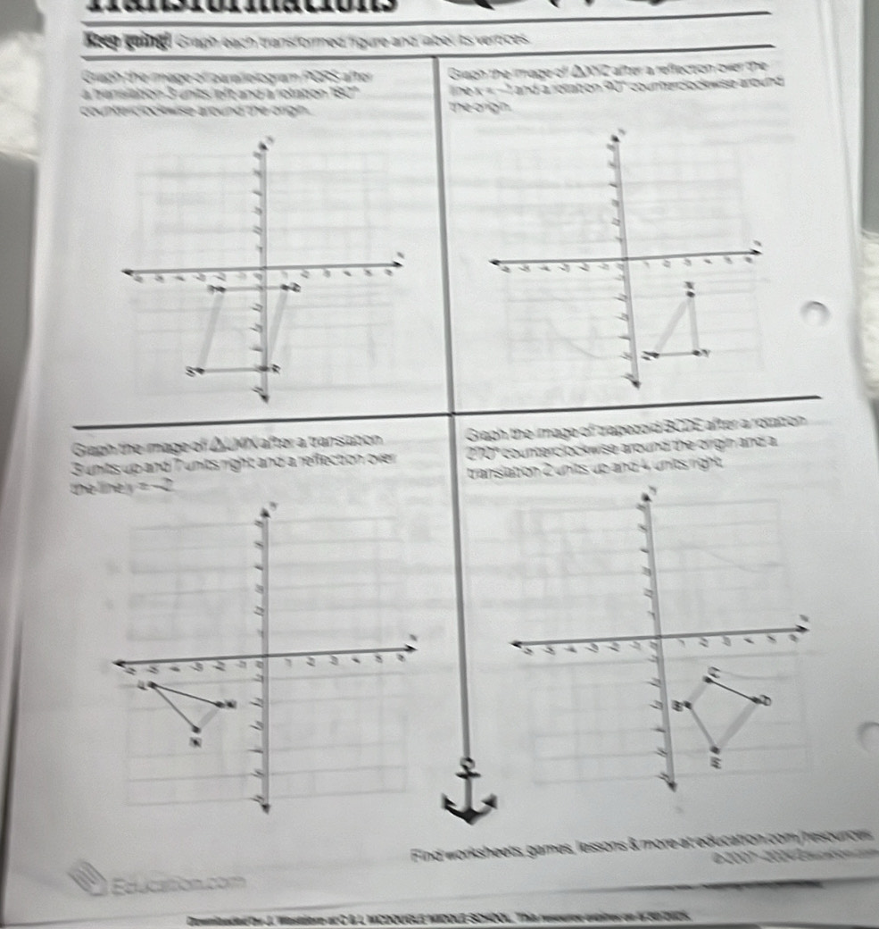 Keep geingh Graph each transformed figure and labet its vertices. 
Graph the image of parelelogram PGRS after Graph the mage of Lafter a reffection over the 
à hansiation 3 units ieft and à rolation and a rotation 90° courerclock wise anound 
counterc ock wise around the origin . the orign. 

Graph the mage of ΔUMN after a transiation Graph the image of trapezoid BCDE after a rottion
3 units up and 7 units right and a reflection over 270" counterclockwise around the orrgin and a 

Find worksheets, games, lessons & more at education com/resources 
2° 2 
Education com 
e ty J. Wastiore acCB L MCDOUGLE MDOLE SOHO. This reseurer entites on t S0 2NC