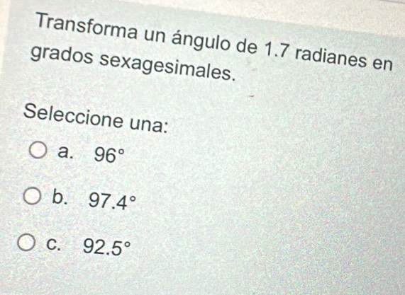 Transforma un ángulo de 1.7 radianes en
grados sexagesimales.
Seleccione una:
a. 96°
b. 97.4°
C. 92.5°