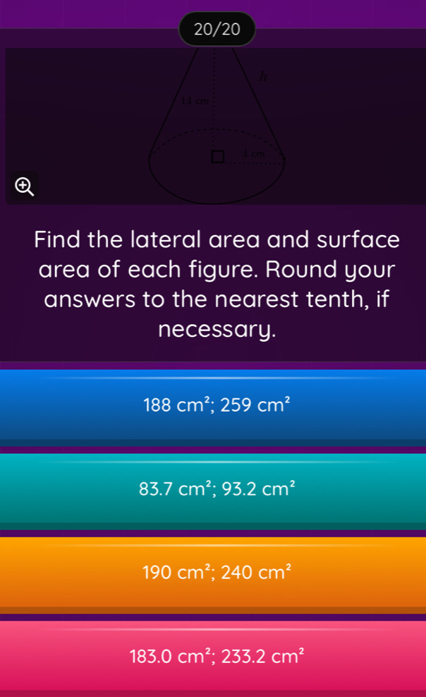 20/20
Find the lateral area and surface
area of each figure. Round your
answers to the nearest tenth, if
necessary.
188cm^2; 259cm^2
83.7cm^2; 93.2cm^2
190cm^2; 240cm^2
183.0cm^2; 233.2cm^2