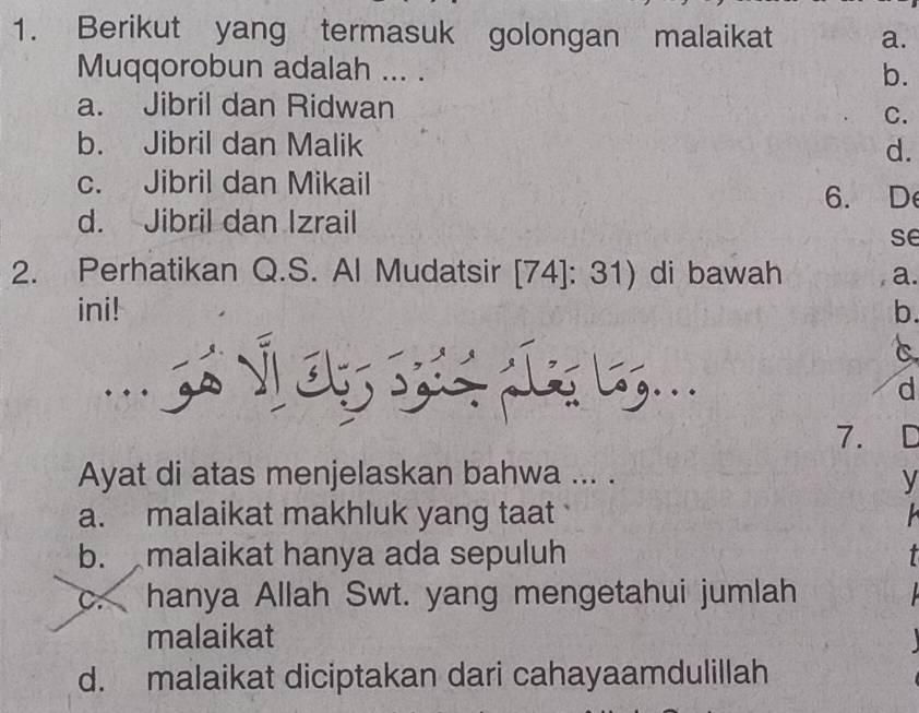 Berikut yang termasuk golongan malaikat a.
Muqqorobun adalah ... . b.
a. Jibril dan Ridwan
C.
b. Jibril dan Malik
d.
c. Jibril dan Mikail
6. D
d. Jibril dan Izrail
se
2. Perhatikan Q.S. Al Mudatsir [74]: 31) di bawah a.
ini! b.
C
3 Lg...
d
7. C
Ayat di atas menjelaskan bahwa ... .
y
a. malaikat makhluk yang taat
b. malaikat hanya ada sepuluh t
c. hanya Allah Swt. yang mengetahui jumlah
malaikat

d. malaikat diciptakan dari cahayaamdulillah