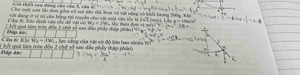 Giả thiết sau dùng cho câu 5, câu 6: 
B 
Cho một con lắc đơn gồm có sợi dâv dài 8cm và vật nặng có khối lượng 200g. Khi 
vật đang ở vị trí cân bằng thì truyền cho vật một vận tốc là 2sqrt(2)(m/s) Lấy g=10m/s^2
Câu 5: Xác định vận tốc đề vật có W_d=3W , lấy theo đợn vị m/s? 
( kết quả làm tròn đến 2 chữ số sau dầu phẩy thập phân) 
C 
Đáp án: 
a 
Câu 6: Khi W_d=3W_t , lực căng của vật có độ lớn bao nhiêu N? 
( kết quả làm tròn đến 2 chữ số sau dấu phầy thập phân)
M
o 
Đáp án: 
+