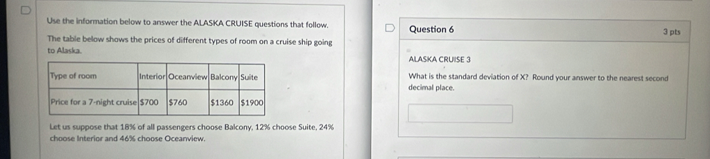 Use the information below to answer the ALASKA CRUISE questions that follow. Question 6 
3 pts 
The table below shows the prices of different types of room on a cruise ship going 
to Alaska. 
ALASKA CRUISE 3 
What is the standard deviation of X? Round your answer to the nearest second 
decimal place. 
Let us suppose that 18% of all passengers choose Balcony, 12% choose Suite, 24%
choose Interior and 46% choose Oceanview.