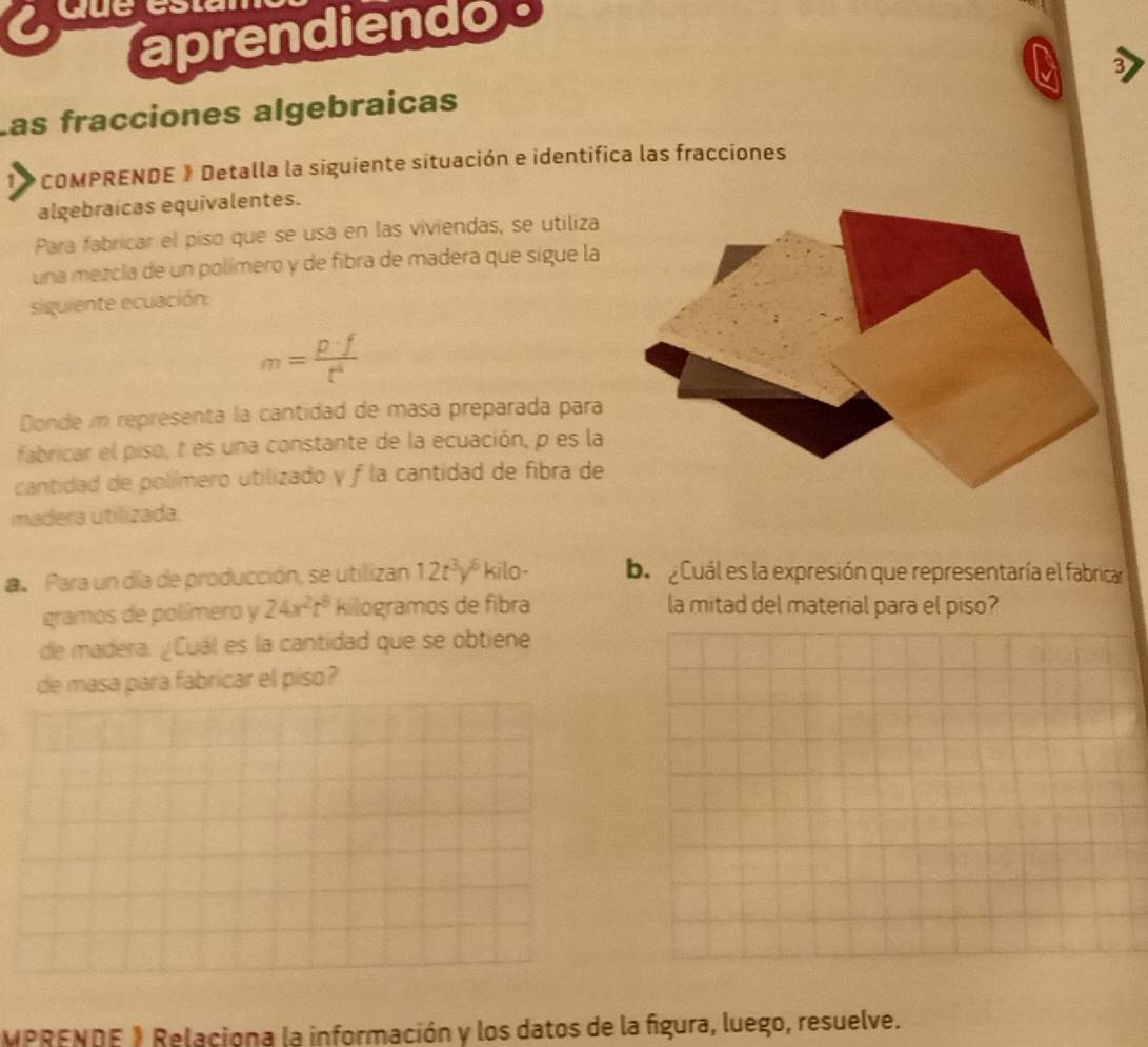 due 
aprendiendo 
3 
Las fracciones algebraicas 
*COMPRENDE 》 Detalla la siguiente situación e identifica las fracciones 
algebraicas equivalentes. 
Para fabricar el piso que se usa en las viviendas, se utiliza 
una mezcla de un polímero y de fibra de madera que sigue la 
siquiente ecuación:
m= p· f/t^4 
Donde m representa la cantidad de masa preparada para 
fabricar el piso, t es una constante de la ecuación, p es la 
cantidad de polímero utilizado y f la cantidad de fibra de 
madera utilizada. 
a Para un día de producción, se utilizan 12t^3y^6 kilo - ba aCuál es la expresión que representaría el fabrican 
gramos de polímero y 24x^2t^8 kilogramos de fibra la mitad del material para el piso? 
de madera. ¿Cuál es la cantidad que se obtiene 
de masa para fabricar el piso? 
MPRENDE 1 Relaciona la información y los datos de la fígura, luego, resuelve.