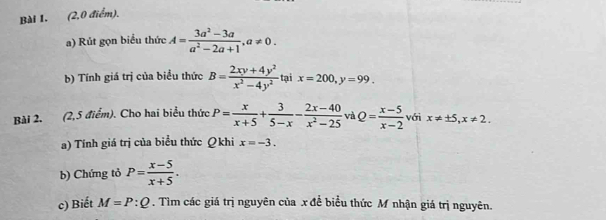 (2,0 điểm). 
a) Rút gọn biểu thức A= (3a^2-3a)/a^2-2a+1 , a!= 0. 
b) Tính giá trị của biểu thức B= (2xy+4y^2)/x^2-4y^2  tại x=200, y=99. 
Bài 2. (2,5 điểm). Cho hai biểu thức P= x/x+5 + 3/5-x - (2x-40)/x^2-25  và Q= (x-5)/x-2  với x!= ± 5, x!= 2. 
a) Tính giá trị của biểu thức Qkhi x=-3. 
b) Chứng tỏ P= (x-5)/x+5 . 
c) Biết M=P:Q. Tìm các giá trị nguyên của x để biểu thức M nhận giá trị nguyên.