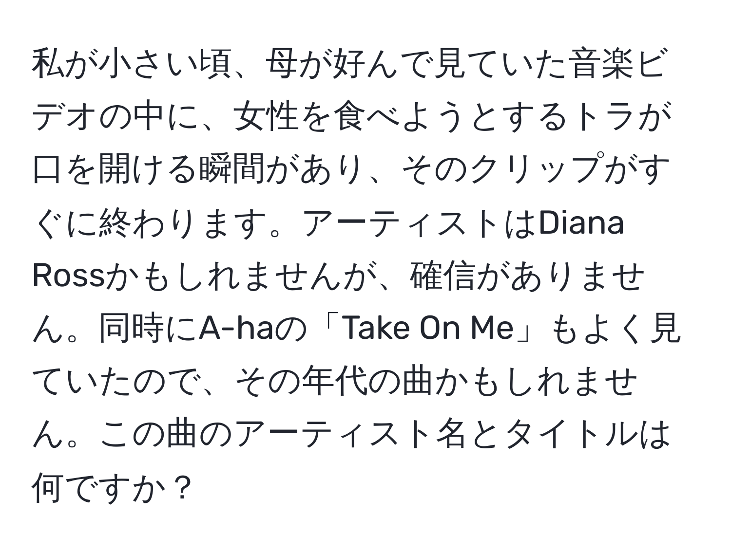 私が小さい頃、母が好んで見ていた音楽ビデオの中に、女性を食べようとするトラが口を開ける瞬間があり、そのクリップがすぐに終わります。アーティストはDiana Rossかもしれませんが、確信がありません。同時にA-haの「Take On Me」もよく見ていたので、その年代の曲かもしれません。この曲のアーティスト名とタイトルは何ですか？