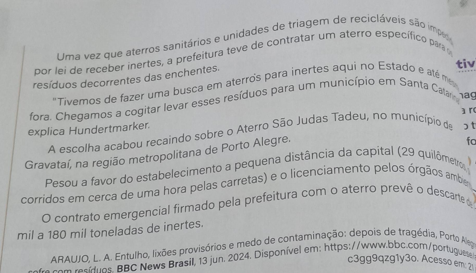 Uma vez que aterros sanitários e unidades de triagem de recicláveis são imped 
por lei de receber inertes, a prefeitura teve de contratar um aterro específico para 
resíduos decorrentes das enchentes. 
tiv 
"Tivemos de fazer uma busca em aterros para inertes aqui no Estado e até me 
fora. Chegamos a cogitar levar esses resíduos para um município em Santa Catarin hag 
a r 
explica Hundertmarker. 
A escolha acabou recaindo sobre o Aterro São Judas Tadeu, no município de ɔ t 
Gravataí, na região metropolitana de Porto Alegre. 
fo 
Pesou a favor do estabelecimento a pequena distância da capital (29 quilômetros 
corridos em cerca de uma hora pelas carretas) e o licenciamento pelos órgãos ambier 
O contrato emergencial firmado pela prefeitura com o aterro prevê o descarte de 
mil a 180 mil toneladas de inertes. 
ARAUJO, L. A. Entulho, lixões provisórios e medo de contaminação: depois de tragédia, Porto Alegra 
fre com resíduos. BBC News Brasil, 13 jun. 2024. Disponível em: https://www.bbc.com/portuguese/ 
c3gg9qzg1y3o. Acesso em: 21