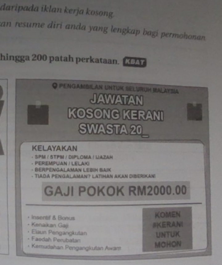 daripada iklan kerja kosong. 
an resume diri anda yang lengkap bagí permohonan . 
hingga 200 patah perkataan. KBAT 
O Pengambilan Untük Selurüm Malaysia 
JAWATAN 
KOSONG KERANI 
SWASTA 20
KELAYAKAN 
SPM / STPM / DIPLOMA / LAZAH 
PEREMPUAN / LELAKI 
BERPENGALAMAN LEBIH BAIK 
TIADA PENGALAMAN? LATIHAN AKAN DIBERIKAN! 
GAJI POKOK RM2000.00
Insentif & Bonus 
KOMEN 
Kenaikan Gaji #KERANI 
Elaun Pengangkulan 
UNTUK 
Faedah Perubatan 
* Kemudahan Pengangkutan Awam 
MOHON