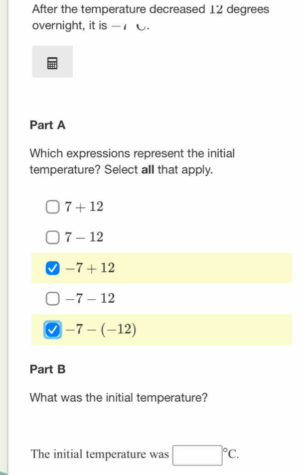 After the temperature decreased 12 degrees
overnight, it is -
Part A
Which expressions represent the initial
temperature? Select all that apply.
7+12
7-12
-7+12
-7-12
-7-(-12)
Part B
What was the initial temperature?
The initial temperature was □°C.