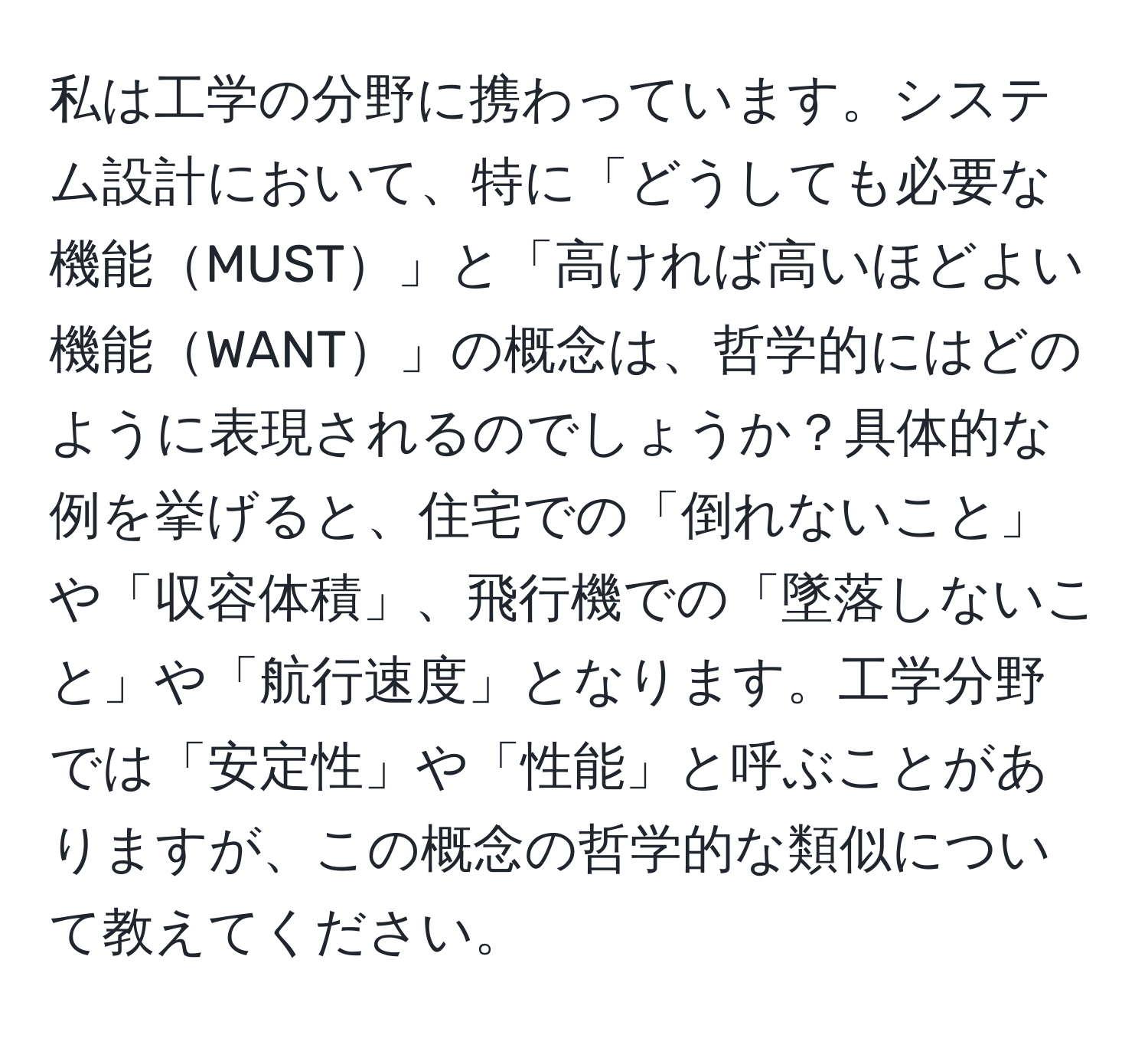 私は工学の分野に携わっています。システム設計において、特に「どうしても必要な機能MUST」と「高ければ高いほどよい機能WANT」の概念は、哲学的にはどのように表現されるのでしょうか？具体的な例を挙げると、住宅での「倒れないこと」や「収容体積」、飛行機での「墜落しないこと」や「航行速度」となります。工学分野では「安定性」や「性能」と呼ぶことがありますが、この概念の哲学的な類似について教えてください。