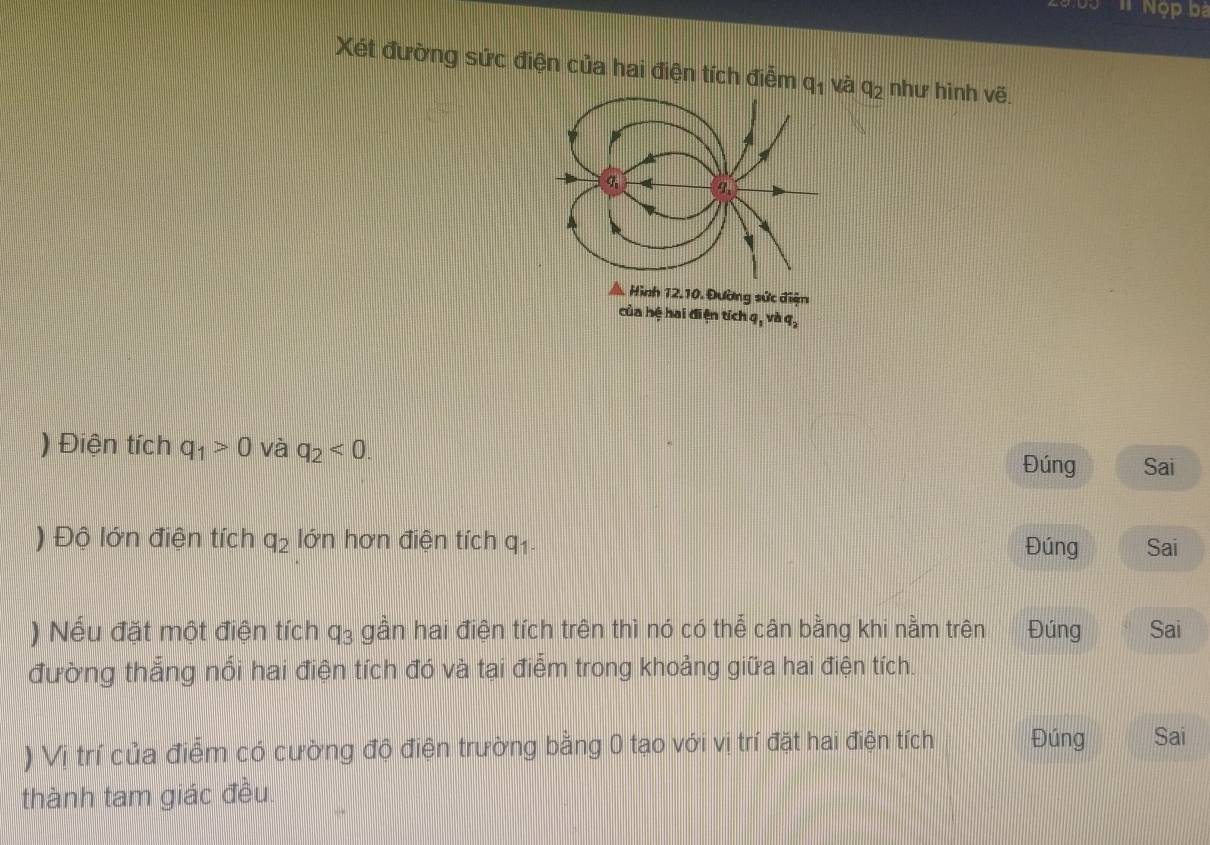 Nọp ba 
Xét đường sức điện của hai điện tích điễm q_1 và q_2 như hinh Voverline e.
9 4 9 
A. Hình 12.10. Đường sức điện 
của hệ hai điện tích q, và q, q_2
) Điện tích q_1>0 và q_2<0</tex>. Sai 
Đúng 
) Độ lớn điện tích q_2 lớn hơn điện tích q_1. Sai 
Đúng 
) Nếu đặt một điện tích q_3 gần hai điện tích trên thì nó có thể cân bằng khi nằm trên Đúng Sai 
đường thẳng nổi hai điện tích đó và tai điểm trong khoảng giữa hai điện tích. 
) Vị trí của điễm có cường độ điện trường bằng 0 tạo với vị trí đặt hai điện tích Đúng Sai 
thành tam giác đều.