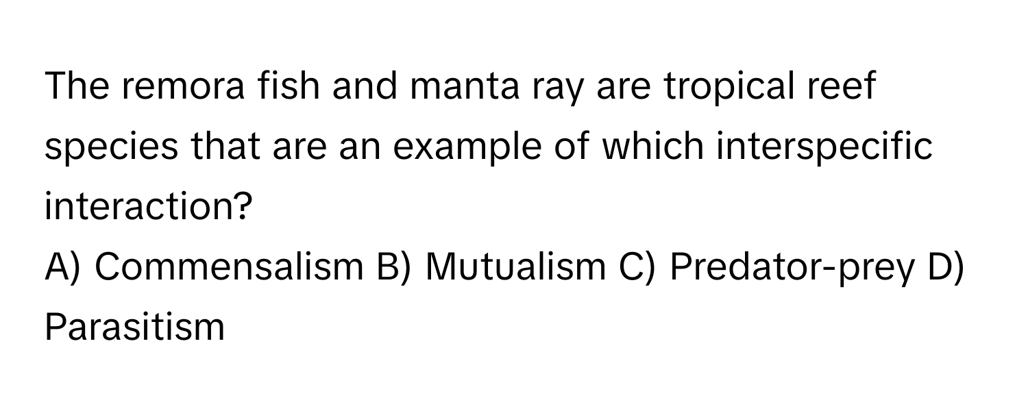 The remora fish and manta ray are tropical reef species that are an example of which interspecific interaction?

A) Commensalism B) Mutualism C) Predator-prey D) Parasitism