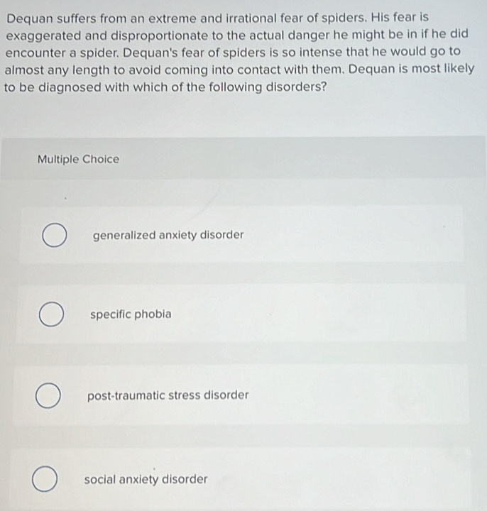 Dequan suffers from an extreme and irrational fear of spiders. His fear is
exaggerated and disproportionate to the actual danger he might be in if he did
encounter a spider. Dequan's fear of spiders is so intense that he would go to
almost any length to avoid coming into contact with them. Dequan is most likely
to be diagnosed with which of the following disorders?
Multiple Choice
generalized anxiety disorder
specific phobia
post-traumatic stress disorder
social anxiety disorder