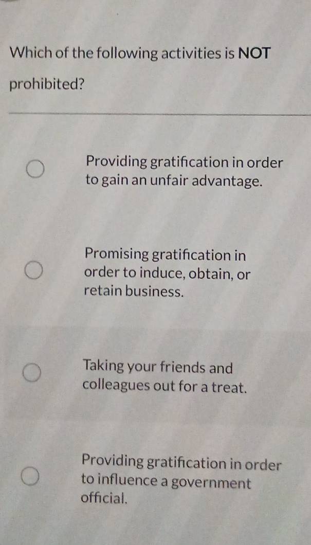 Which of the following activities is NOT
prohibited?
Providing gratifcation in order
to gain an unfair advantage.
Promising gratification in
order to induce, obtain, or
retain business.
Taking your friends and
colleagues out for a treat.
Providing gratifcation in order
to influence a government
official.