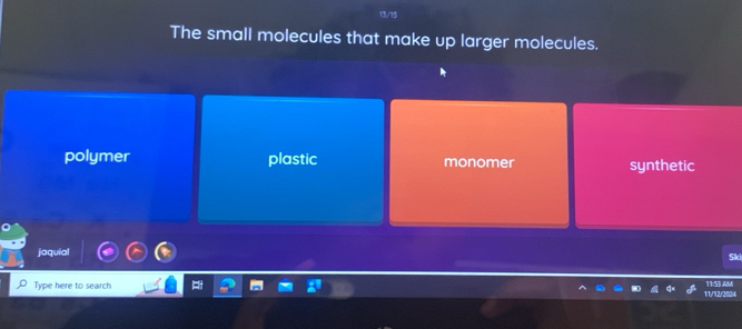 The small molecules that make up larger molecules.
polymer plastic monomer synthetic
jaquial
Ski
Type here to search 11/12/2024